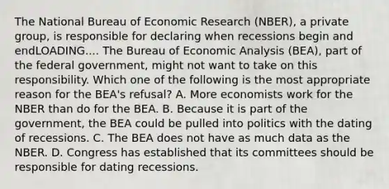 The National Bureau of Economic Research​ (NBER), a private​ group, is responsible for declaring when recessions begin and endLOADING.... The Bureau of <a href='https://www.questionai.com/knowledge/k7Cal6sfmD-economic-analysis' class='anchor-knowledge'>economic analysis</a>​ (BEA), part of the federal​ government, might not want to take on this responsibility. Which one of the following is the most appropriate reason for the​ BEA's refusal? A. More economists work for the NBER than do for the BEA. B. Because it is part of the​ government, the BEA could be pulled into politics with the dating of recessions. C. The BEA does not have as much data as the NBER. D. Congress has established that its committees should be responsible for dating recessions.