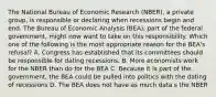 The National Bureau of Economic Research (NBER), a private group, is responsible or declaring when recessions begin and end. The Bureau of Economic Analysis (BEA), part of the federal government, might now want to take on this responsibility. Which one of the following is the most appropriate reason for the BEA's refusal? A. Congress has established that its committees should be responsible for dating recessions. B. More economists work for the NBER than do for the BEA C. Because it is part of the government, the BEA could be pulled into politics with the dating of recessions D. The BEA does not have as much data s the NBER