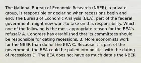 The National Bureau of Economic Research (NBER), a private group, is responsible or declaring when recessions begin and end. The Bureau of Economic Analysis (BEA), part of the federal government, might now want to take on this responsibility. Which one of the following is the most appropriate reason for the BEA's refusal? A. Congress has established that its committees should be responsible for dating recessions. B. More economists work for the NBER than do for the BEA C. Because it is part of the government, the BEA could be pulled into politics with the dating of recessions D. The BEA does not have as much data s the NBER