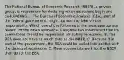 The National Bureau of Economic Research​ (NBER), a private​ group, is responsible for declaring when recessions begin and endLOADING.... The Bureau of Economic Analysis​ (BEA), part of the federal​ government, might not want to take on this responsibility. Which one of the following is the most appropriate reason for the​ BEA's refusal? A. Congress has established that its committees should be responsible for dating recessions. B. The BEA does not have as much data as the NBER. C. Because it is part of the​ government, the BEA could be pulled into politics with the dating of recessions. D. More economists work for the NBER than do for the BEA.