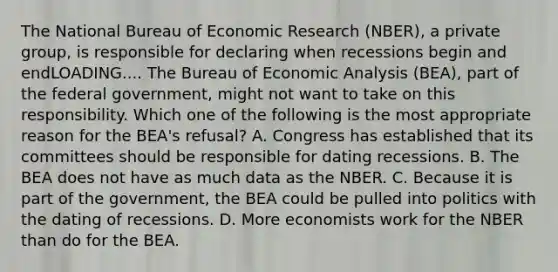 The National Bureau of Economic Research​ (NBER), a private​ group, is responsible for declaring when recessions begin and endLOADING.... The Bureau of Economic Analysis​ (BEA), part of the federal​ government, might not want to take on this responsibility. Which one of the following is the most appropriate reason for the​ BEA's refusal? A. Congress has established that its committees should be responsible for dating recessions. B. The BEA does not have as much data as the NBER. C. Because it is part of the​ government, the BEA could be pulled into politics with the dating of recessions. D. More economists work for the NBER than do for the BEA.