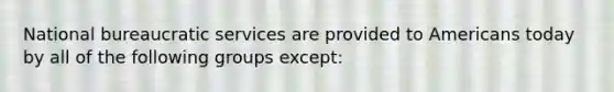 National bureaucratic services are provided to Americans today by all of the following groups except: