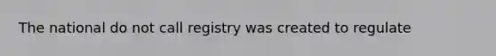 The national do not call registry was created to regulate