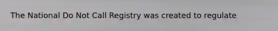 The National Do Not Call Registry was created to regulate