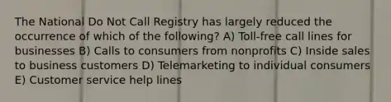 The National Do Not Call Registry has largely reduced the occurrence of which of the following? A) Toll-free call lines for businesses B) Calls to consumers from nonprofits C) Inside sales to business customers D) Telemarketing to individual consumers E) Customer service help lines