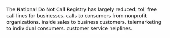 The National Do Not Call Registry has largely reduced: toll-free call lines for businesses. calls to consumers from nonprofit organizations. inside sales to business customers. telemarketing to individual consumers. customer service helplines.