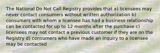 The National Do Not Call Registry provides that a) licensees may never contact consumers without written authorization b) consumers with whom a licensee has had a business relationship can be contacted for up to 12 months after the purchase c) licensees may not contact a previous customer if they are on the Registry d) consumers who have made an inquiry to a licensee may be contacted