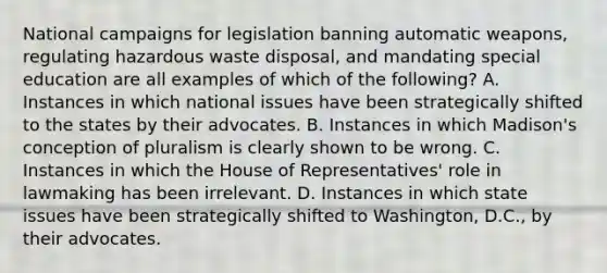 National campaigns for legislation banning automatic weapons, regulating hazardous waste disposal, and mandating special education are all examples of which of the following? A. Instances in which national issues have been strategically shifted to the states by their advocates. B. Instances in which Madison's conception of pluralism is clearly shown to be wrong. C. Instances in which the House of Representatives' role in lawmaking has been irrelevant. D. Instances in which state issues have been strategically shifted to Washington, D.C., by their advocates.