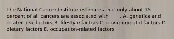 The National Cancer Institute estimates that only about 15 percent of all cancers are associated with ____. A. genetics and related risk factors B. lifestyle factors C. environmental factors D. dietary factors E. occupation-related factors