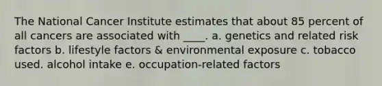 The National Cancer Institute estimates that about 85 percent of all cancers are associated with ____. a. genetics and related risk factors b. lifestyle factors & environmental exposure c. tobacco used. alcohol intake e. occupation-related factors