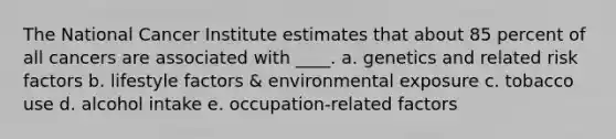 The National Cancer Institute estimates that about 85 percent of all cancers are associated with ____. a. genetics and related risk factors b. lifestyle factors & environmental exposure c. tobacco use d. alcohol intake e. occupation-related factors