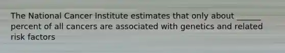 The National Cancer Institute estimates that only about ______ percent of all cancers are associated with genetics and related risk factors