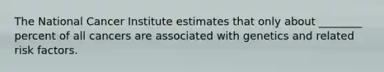 The National Cancer Institute estimates that only about ________ percent of all cancers are associated with genetics and related risk factors.