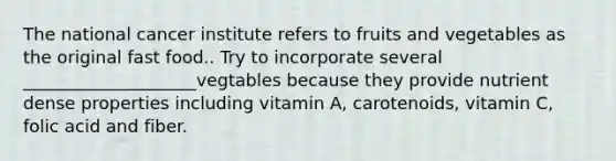 The national cancer institute refers to fruits and vegetables as the original fast food.. Try to incorporate several ____________________vegtables because they provide nutrient dense properties including vitamin A, carotenoids, vitamin C, folic acid and fiber.