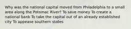 Why was the national capital moved from Philadelphia to a small area along the Potomac River? To save money To create a national bank To take the capital out of an already established city To appease southern states