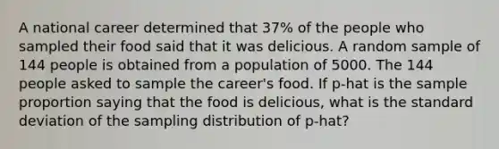 A national career determined that 37% of the people who sampled their food said that it was delicious. A random sample of 144 people is obtained from a population of 5000. The 144 people asked to sample the career's food. If p-hat is the sample proportion saying that the food is delicious, what is the standard deviation of the sampling distribution of p-hat?