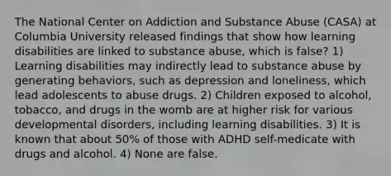 The National Center on Addiction and Substance Abuse (CASA) at Columbia University released findings that show how learning disabilities are linked to substance abuse, which is false? 1) Learning disabilities may indirectly lead to substance abuse by generating behaviors, such as depression and loneliness, which lead adolescents to abuse drugs. 2) Children exposed to alcohol, tobacco, and drugs in the womb are at higher risk for various developmental disorders, including learning disabilities. 3) It is known that about 50% of those with ADHD self-medicate with drugs and alcohol. 4) None are false.