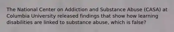 The National Center on Addiction and Substance Abuse (CASA) at Columbia University released findings that show how learning disabilities are linked to substance abuse, which is false?