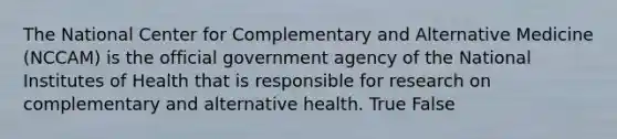 The National Center for Complementary and Alternative Medicine (NCCAM) is the official government agency of the National Institutes of Health that is responsible for research on complementary and alternative health.​ True False