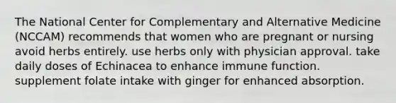 The National Center for Complementary and Alternative Medicine (NCCAM) recommends that women who are pregnant or nursing avoid herbs entirely. use herbs only with physician approval. take daily doses of Echinacea to enhance immune function. supplement folate intake with ginger for enhanced absorption.