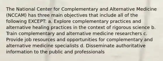 The National Center for Complementary and Alternative Medicine (NCCAM) has three main objectives that include all of the following EXCEPT: a. Explore complementary practices and alternative healing practices in the context of rigorous science b. Train complementary and alternative medicine researchers c. Provide job resources and opportunities for complementary and alternative medicine specialists d. Disseminate authoritative information to the public and professionals