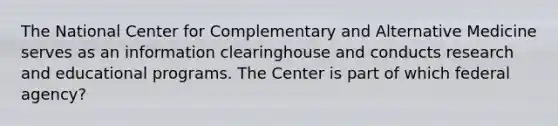 The National Center for Complementary and Alternative Medicine serves as an information clearinghouse and conducts research and educational programs. The Center is part of which federal agency?