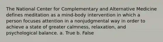 The National Center for Complementary and Alternative Medicine defines meditation as a mind-body intervention in which a person focuses attention in a nonjudgmental way in order to achieve a state of greater calmness, relaxation, and psychological balance. a. True b. False