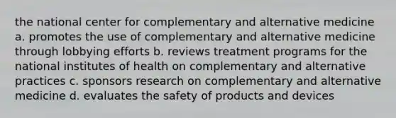 the national center for complementary and alternative medicine a. promotes the use of complementary and alternative medicine through lobbying efforts b. reviews treatment programs for the national institutes of health on complementary and alternative practices c. sponsors research on complementary and alternative medicine d. evaluates the safety of products and devices