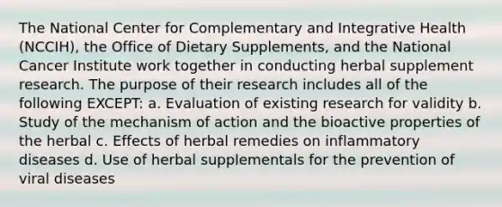 The National Center for Complementary and Integrative Health (NCCIH), the Office of Dietary Supplements, and the National Cancer Institute work together in conducting herbal supplement research. The purpose of their research includes all of the following EXCEPT: a. Evaluation of existing research for validity b. Study of the mechanism of action and the bioactive properties of the herbal c. Effects of herbal remedies on inflammatory diseases d. Use of herbal supplementals for the prevention of viral diseases