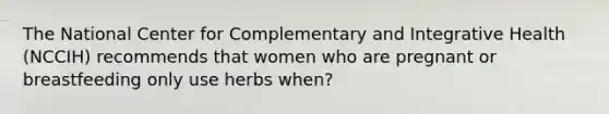 The National Center for Complementary and Integrative Health (NCCIH) recommends that women who are pregnant or breastfeeding only use herbs when?