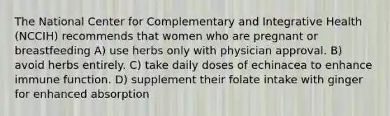 The National Center for Complementary and Integrative Health (NCCIH) recommends that women who are pregnant or breastfeeding A) use herbs only with physician approval. B) avoid herbs entirely. C) take daily doses of echinacea to enhance immune function. D) supplement their folate intake with ginger for enhanced absorption