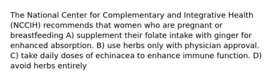 The National Center for Complementary and Integrative Health (NCCIH) recommends that women who are pregnant or breastfeeding A) supplement their folate intake with ginger for enhanced absorption. B) use herbs only with physician approval. C) take daily doses of echinacea to enhance immune function. D) avoid herbs entirely