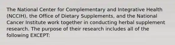 The National Center for Complementary and Integrative Health (NCCIH), the Office of Dietary Supplements, and the National Cancer Institute work together in conducting herbal supplement research. The purpose of their research includes all of the following EXCEPT: