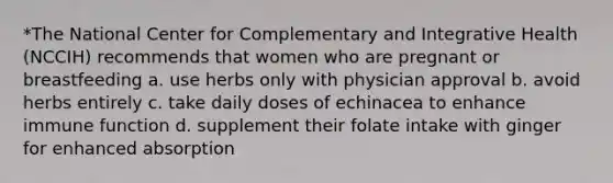 *The National Center for Complementary and Integrative Health (NCCIH) recommends that women who are pregnant or breastfeeding a. use herbs only with physician approval b. avoid herbs entirely c. take daily doses of echinacea to enhance immune function d. supplement their folate intake with ginger for enhanced absorption