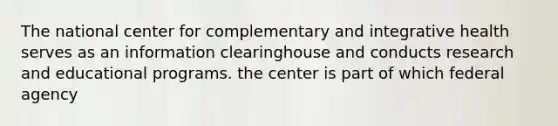 The national center for complementary and integrative health serves as an information clearinghouse and conducts research and educational programs. the center is part of which federal agency