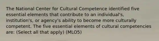 The National Center for Cultural Competence identified five essential elements that contribute to an individual's, institution's, or agency's ability to become more culturally competent. The five essential elements of cultural competencies are: (Select all that apply) (MLO5)