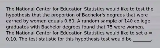 The National Center for Education Statistics would like to test the hypothesis that the proportion of Bachelor's degrees that were earned by women equals 0.60. A random sample of 140 college graduates with Bachelor degrees found that 75 were women. The National Center for Education Statistics would like to set α = 0.10. The test statistic for this hypothesis test would be ________.