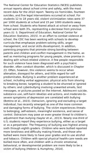 The National Center for Education Statistics (NCES) publishes annual reports about school crime and safety, with the most recent data for the 2014 report. Twenty-six homicides, fourteen suicides, and five legal interventions occurred at school. For students 12 to 18 years old, violent victimization rates were 37 per 1000 students at school and 15 per 1000 students away from school. Students who feared attack at school or away from school were both 3%, representing a decrease from previous years (U. S. Department of Education, National Center for Education Statistics, 2015). In an effort to combat violence at school, the CDC has been working with schools to develop curricula that emphasize problem-solving skills, anger management, and social skills development. In addition, parenting programs that promote strong bonding between parents and children and conflict management in the home, as well as mentoring programs for young people, show promise in dealing with school-related violence. A few people responsible for such violence have been diagnosed with a psychiatric disorder, often conduct disorder, which is discussed in Chapter 23. Often, however, this violence seems to occur when alienation, disregard for others, and little regard for self predominates. Bullying is another problem experienced at school, including verbal aggression; physical acts from shoving to breaking bones; targeting a student to be shunned or ignored by others; and cyberbullying involving unwanted emails, text messages, or pictures posted on the Internet. Adolescent suicide, substance use, self-harm ideation and actions, and moderate-to-severe symptoms of depression are correlated with bullying (Bottino et al., 2015). Ostracism, ignoring and excluding a target individual, has recently emerged as one of the more common and damaging forms of bullying. The victim experiences threats to belonging, self-esteem, meaningful existence, and sense of control. Ostracism may pose an even greater threat to children's adjustment than bullying (Saylor et al., 2013). Nearly one-third of U.S. students report they experience bullying, either as a target or as a perpetrator. The frequency of bullying was highest among sixth through eighth graders. Children who were bullied reported more loneliness and difficulty making friends, and those who bullied were more likely to have poor grades and to use alcohol and tobacco. Children with special physical health-care needs are bullied more often, and children with a chronic emotional, behavioral, or developmental problem are more likely to be a victim of bullying (Hebron & Humphrey, 2014).