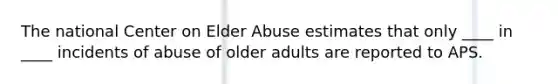 The national Center on Elder Abuse estimates that only ____ in ____ incidents of abuse of older adults are reported to APS.