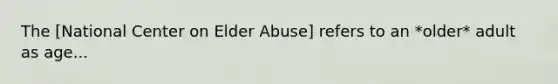 The [National Center on Elder Abuse] refers to an *older* adult as age...