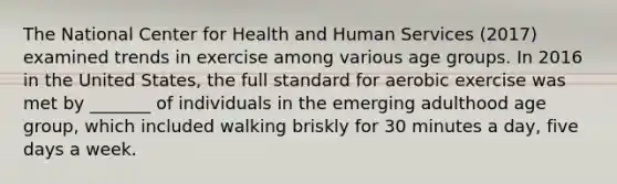 The National Center for Health and Human Services (2017) examined trends in exercise among various age groups. In 2016 in the United States, the full standard for aerobic exercise was met by _______ of individuals in the emerging adulthood age group, which included walking briskly for 30 minutes a day, five days a week.