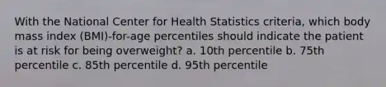 With the National Center for Health Statistics criteria, which body mass index (BMI)-for-age percentiles should indicate the patient is at risk for being overweight? a. 10th percentile b. 75th percentile c. 85th percentile d. 95th percentile