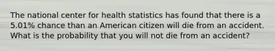 The national center for health statistics has found that there is a 5.01% chance than an American citizen will die from an accident. What is the probability that you will not die from an accident?