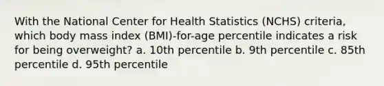 With the National Center for Health Statistics (NCHS) criteria, which body mass index (BMI)-for-age percentile indicates a risk for being overweight? a. 10th percentile b. 9th percentile c. 85th percentile d. 95th percentile