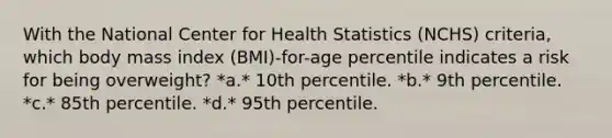 With the National Center for Health Statistics (NCHS) criteria, which body mass index (BMI)-for-age percentile indicates a risk for being overweight? *a.* 10th percentile. *b.* 9th percentile. *c.* 85th percentile. *d.* 95th percentile.