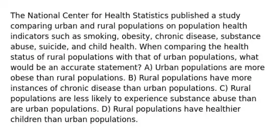 The National Center for Health Statistics published a study comparing urban and rural populations on population health indicators such as smoking, obesity, chronic disease, substance abuse, suicide, and child health. When comparing the health status of rural populations with that of urban populations, what would be an accurate statement? A) Urban populations are more obese than rural populations. B) Rural populations have more instances of chronic disease than urban populations. C) Rural populations are less likely to experience substance abuse than are urban populations. D) Rural populations have healthier children than urban populations.