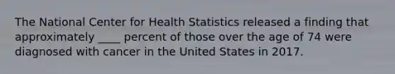 The National Center for Health Statistics released a finding that approximately ____ percent of those over the age of 74 were diagnosed with cancer in the United States in 2017.