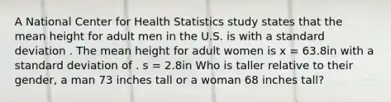 A National Center for Health Statistics study states that the mean height for adult men in the U.S. is with a standard deviation . The mean height for adult women is x = 63.8in with a standard deviation of . s = 2.8in Who is taller relative to their gender, a man 73 inches tall or a woman 68 inches tall?