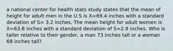 a national center for health stats study states that the mean of height for adult men in the U.S is X=69.4 inches with a standard deviation of S= 3.2 inches, The mean height for adult women is X=63.8 inches with a standard deviation of S=2.8 inches. Who is taller relative to their gender, a man 73 inches tall or a woman 68 inches tall?