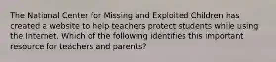 The National Center for Missing and Exploited Children has created a website to help teachers protect students while using the Internet. Which of the following identifies this important resource for teachers and parents?